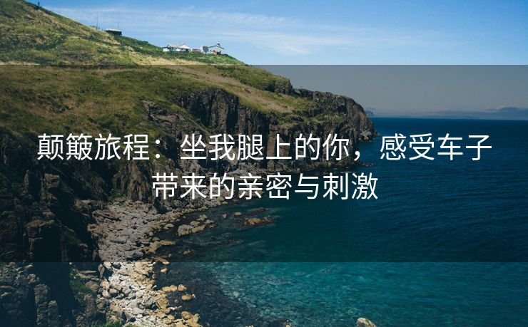 颠簸旅程：坐我腿上的你，感受车子带来的亲密与刺激