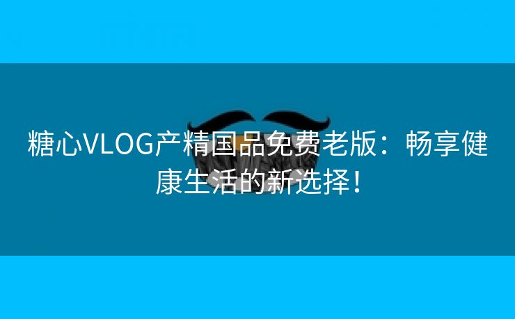 糖心VLOG产精国品免费老版：畅享健康生活的新选择！