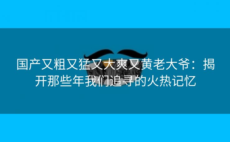 国产又粗又猛又大爽又黄老大爷：揭开那些年我们追寻的火热记忆