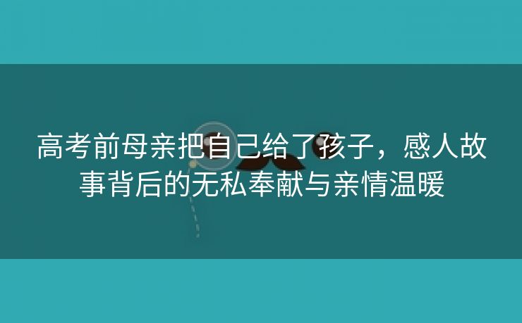 高考前母亲把自己给了孩子，感人故事背后的无私奉献与亲情温暖