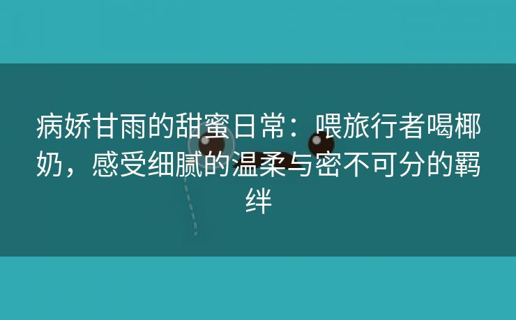 病娇甘雨的甜蜜日常：喂旅行者喝椰奶，感受细腻的温柔与密不可分的羁绊