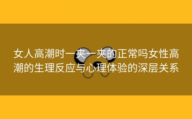 女人高潮时一夹一夹的正常吗女性高潮的生理反应与心理体验的深层关系