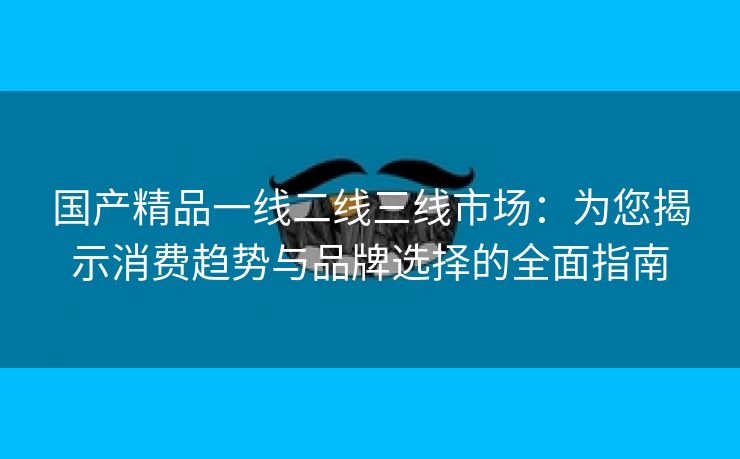 国产精品一线二线三线市场：为您揭示消费趋势与品牌选择的全面指南