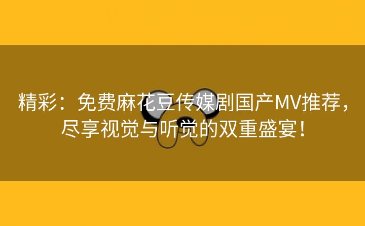 精彩：免费麻花豆传媒剧国产MV推荐，尽享视觉与听觉的双重盛宴！