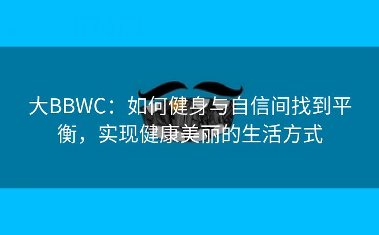 大BBWC：如何健身与自信间找到平衡，实现健康美丽的生活方式