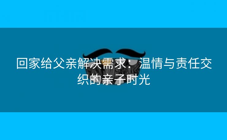 回家给父亲解决需求：温情与责任交织的亲子时光