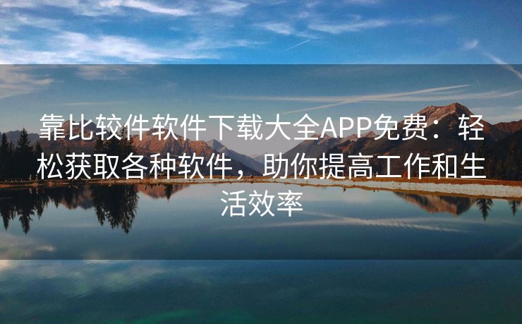 靠比较件软件下载大全APP免费：轻松获取各种软件，助你提高工作和生活效率