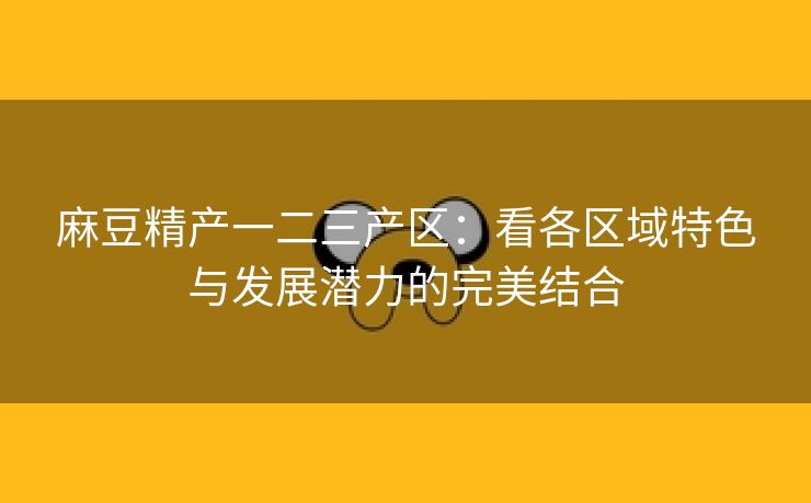 麻豆精产一二三产区：看各区域特色与发展潜力的完美结合