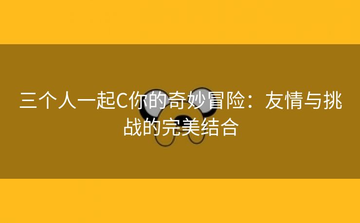 三个人一起C你的奇妙冒险：友情与挑战的完美结合