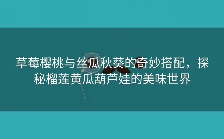 草莓樱桃与丝瓜秋葵的奇妙搭配，探秘榴莲黄瓜葫芦娃的美味世界