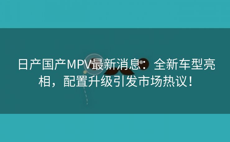 日产国产MPV最新消息：全新车型亮相，配置升级引发市场热议！