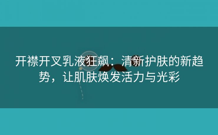 开襟开叉乳液狂飙：清新护肤的新趋势，让肌肤焕发活力与光彩