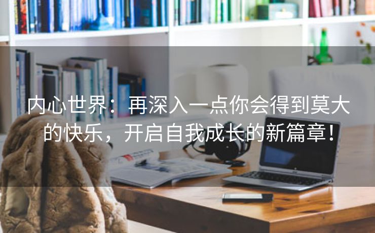 内心世界：再深入一点你会得到莫大的快乐，开启自我成长的新篇章！