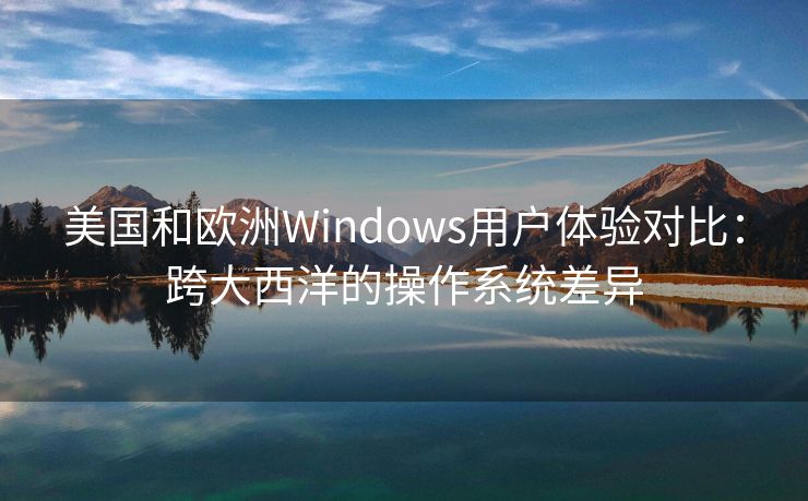 美国和欧洲Windows用户体验对比：跨大西洋的操作系统差异