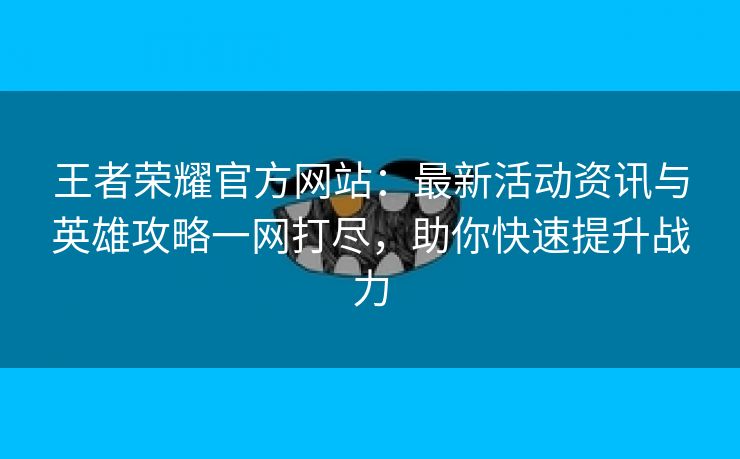 王者荣耀官方网站：最新活动资讯与英雄攻略一网打尽，助你快速提升战力