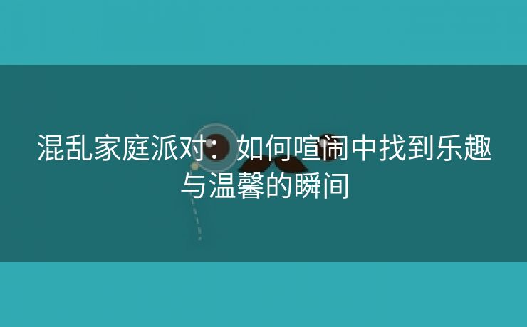 混乱家庭派对：如何喧闹中找到乐趣与温馨的瞬间