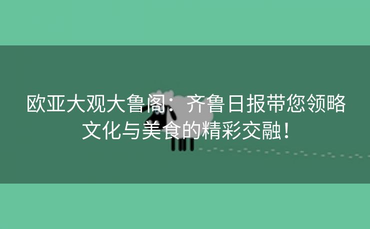 欧亚大观大鲁阁：齐鲁日报带您领略文化与美食的精彩交融！