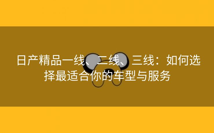 日产精品一线、二线、三线：如何选择最适合你的车型与服务