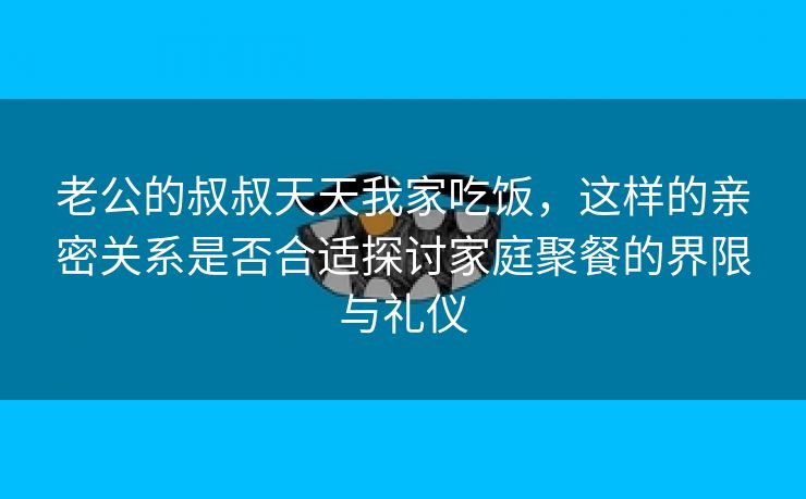 老公的叔叔天天我家吃饭，这样的亲密关系是否合适探讨家庭聚餐的界限与礼仪