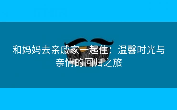 和妈妈去亲戚家一起住：温馨时光与亲情的回归之旅