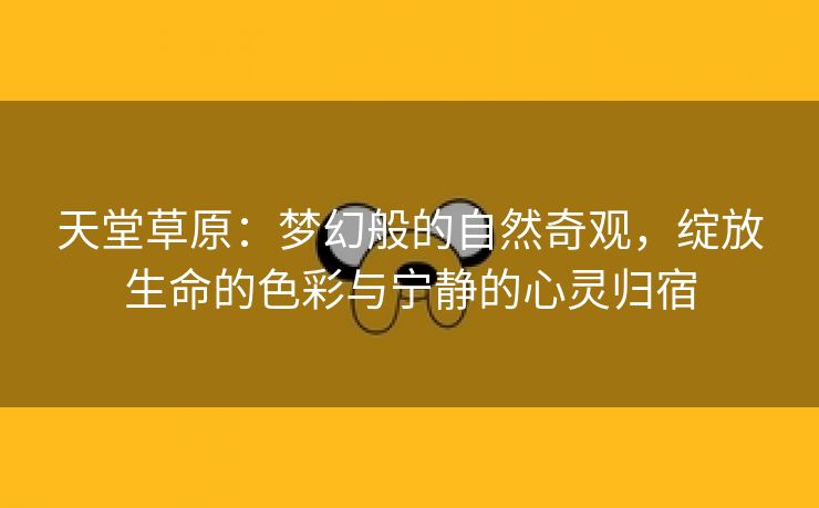 天堂草原：梦幻般的自然奇观，绽放生命的色彩与宁静的心灵归宿