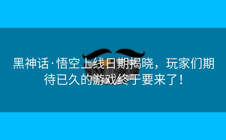 黑神话·悟空上线日期揭晓，玩家们期待已久的游戏终于要来了！