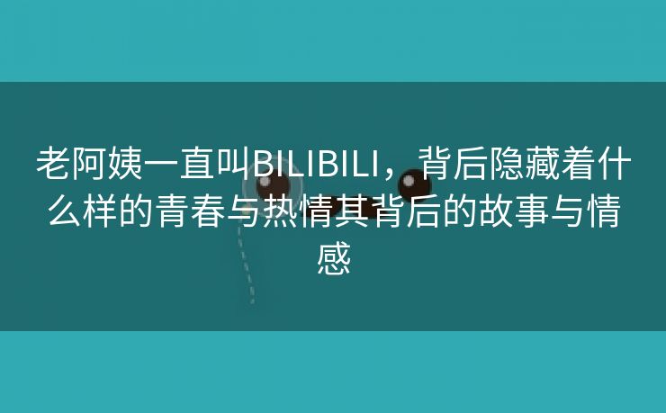 老阿姨一直叫BILIBILI，背后隐藏着什么样的青春与热情其背后的故事与情感