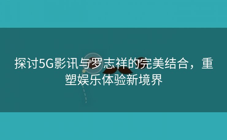 探讨5G影讯与罗志祥的完美结合，重塑娱乐体验新境界