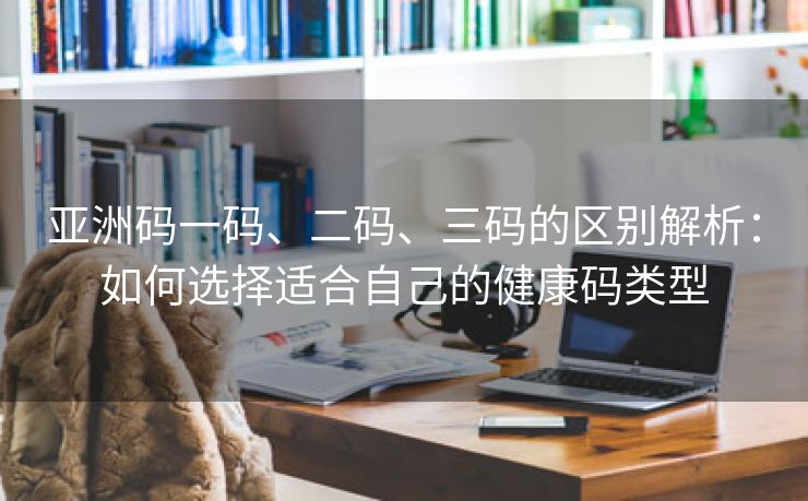 亚洲码一码、二码、三码的区别解析：如何选择适合自己的健康码类型