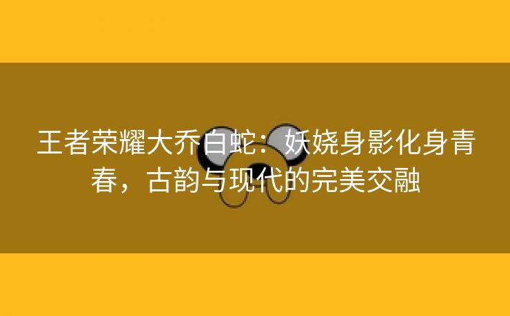 王者荣耀大乔白蛇：妖娆身影化身青春，古韵与现代的完美交融