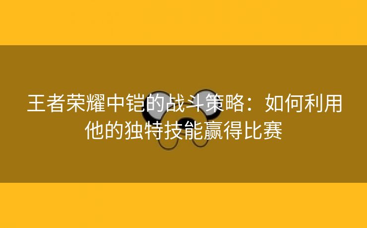 王者荣耀中铠的战斗策略：如何利用他的独特技能赢得比赛