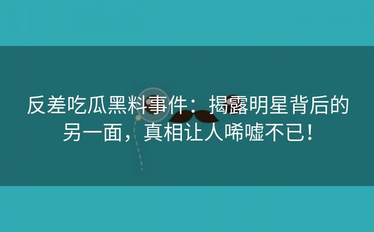 反差吃瓜黑料事件：揭露明星背后的另一面，真相让人唏嘘不已！