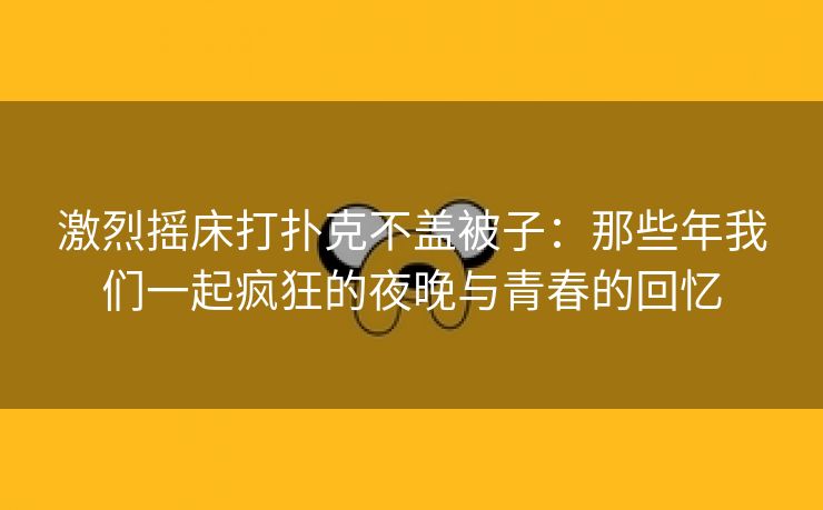 激烈摇床打扑克不盖被子：那些年我们一起疯狂的夜晚与青春的回忆