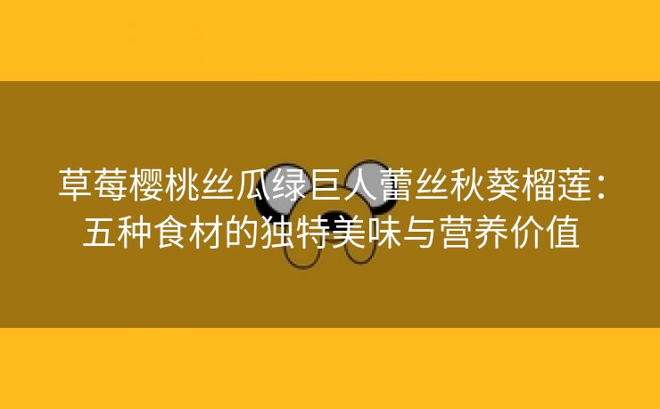 草莓樱桃丝瓜绿巨人蕾丝秋葵榴莲：五种食材的独特美味与营养价值