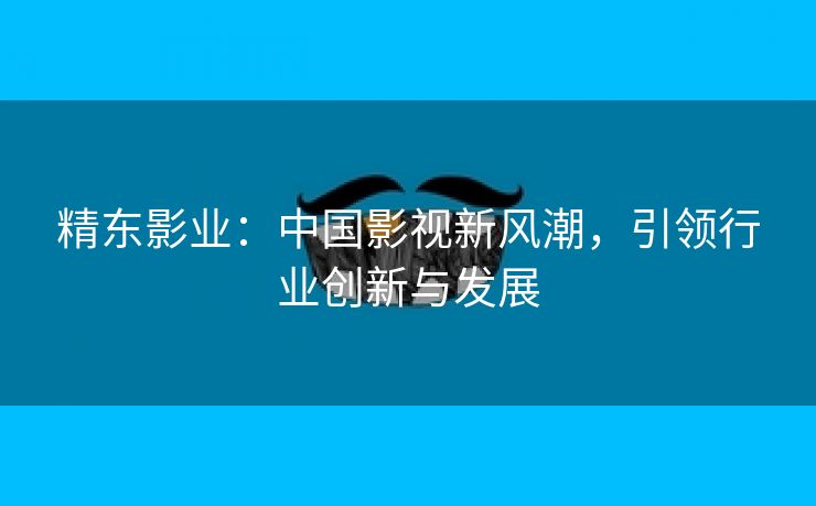 精东影业：中国影视新风潮，引领行业创新与发展