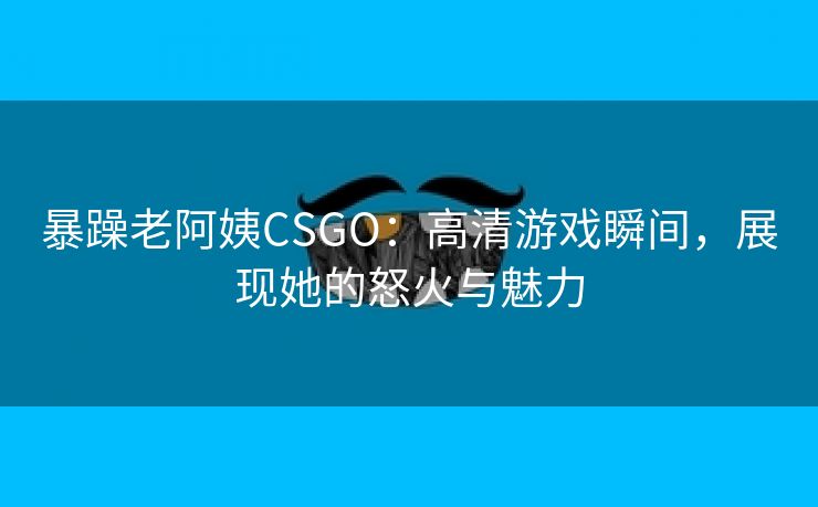 暴躁老阿姨CSGO：高清游戏瞬间，展现她的怒火与魅力