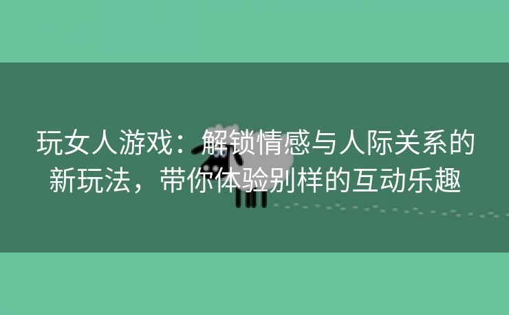 玩女人游戏：解锁情感与人际关系的新玩法，带你体验别样的互动乐趣