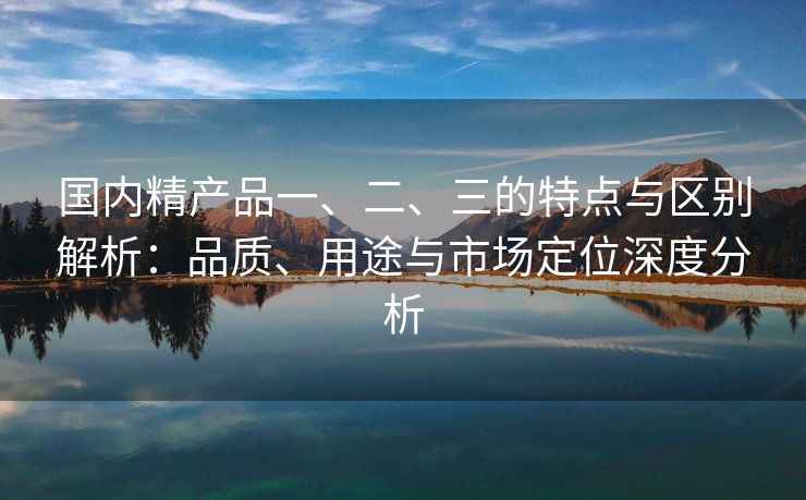 国内精产品一、二、三的特点与区别解析：品质、用途与市场定位深度分析