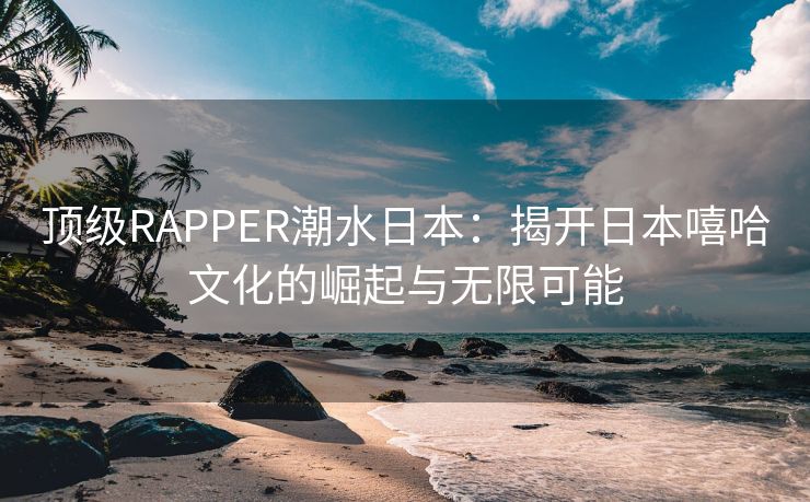 顶级RAPPER潮水日本：揭开日本嘻哈文化的崛起与无限可能