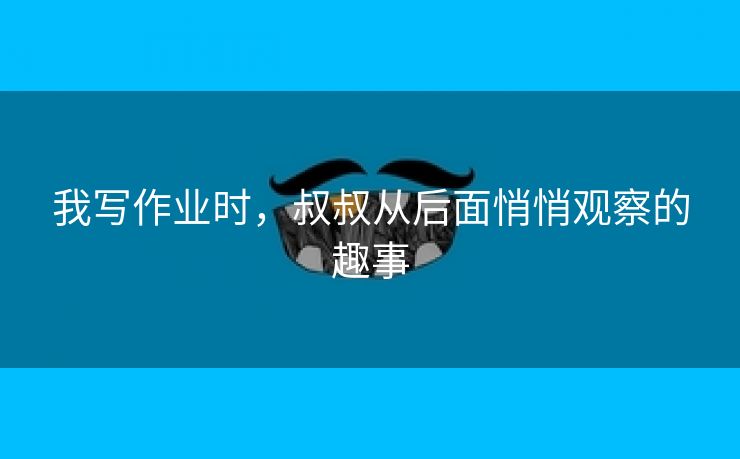 我写作业时，叔叔从后面悄悄观察的趣事