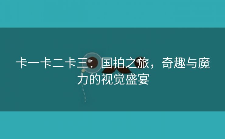 卡一卡二卡三：国拍之旅，奇趣与魔力的视觉盛宴