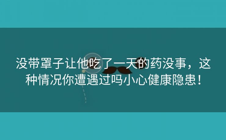 没带罩子让他吃了一天的药没事，这种情况你遭遇过吗小心健康隐患！