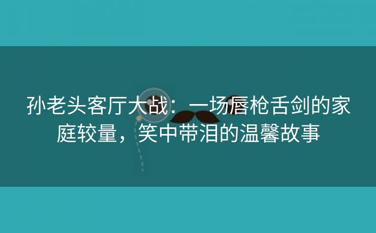 孙老头客厅大战：一场唇枪舌剑的家庭较量，笑中带泪的温馨故事