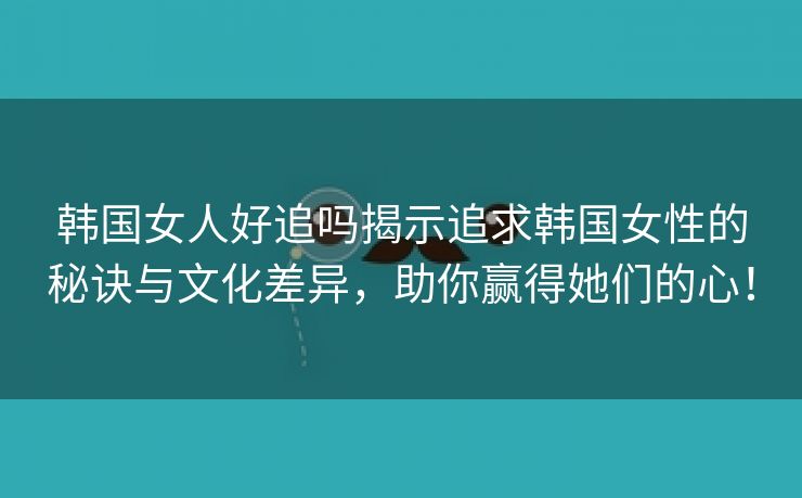 韩国女人好追吗揭示追求韩国女性的秘诀与文化差异，助你赢得她们的心！