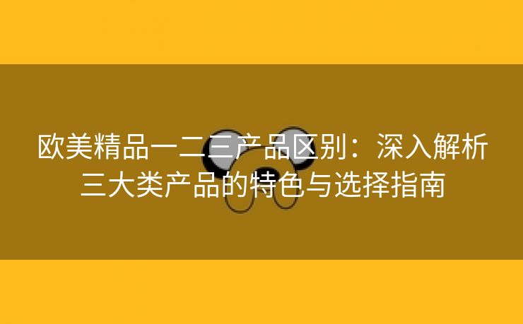 欧美精品一二三产品区别：深入解析三大类产品的特色与选择指南