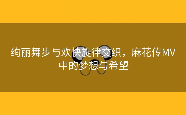 绚丽舞步与欢快旋律交织，麻花传MV中的梦想与希望