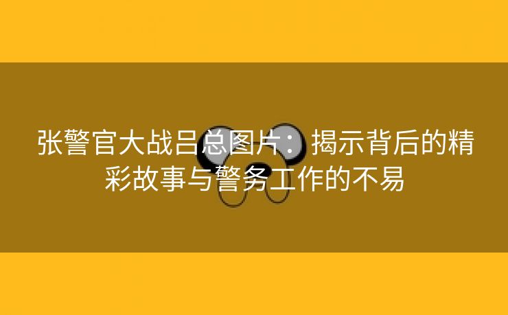 张警官大战吕总图片：揭示背后的精彩故事与警务工作的不易