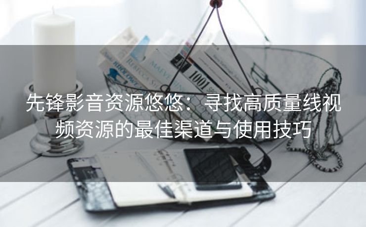 先锋影音资源悠悠：寻找高质量线视频资源的最佳渠道与使用技巧