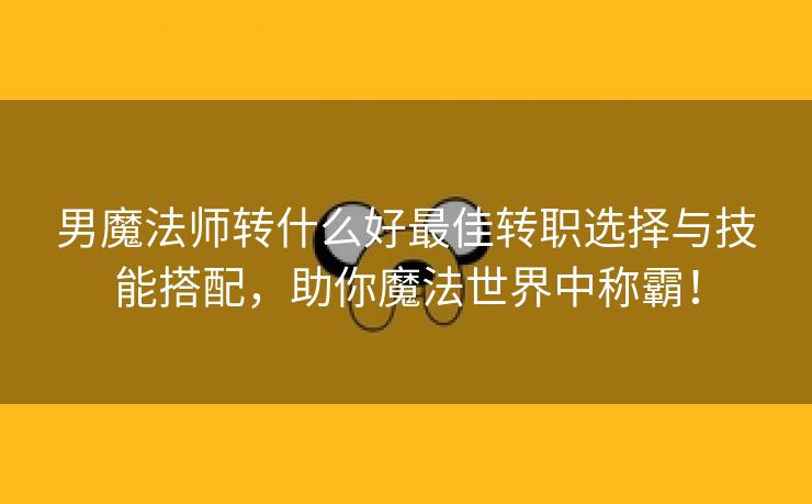 男魔法师转什么好最佳转职选择与技能搭配，助你魔法世界中称霸！