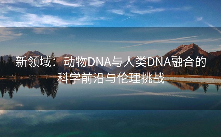 新领域：动物DNA与人类DNA融合的科学前沿与伦理挑战